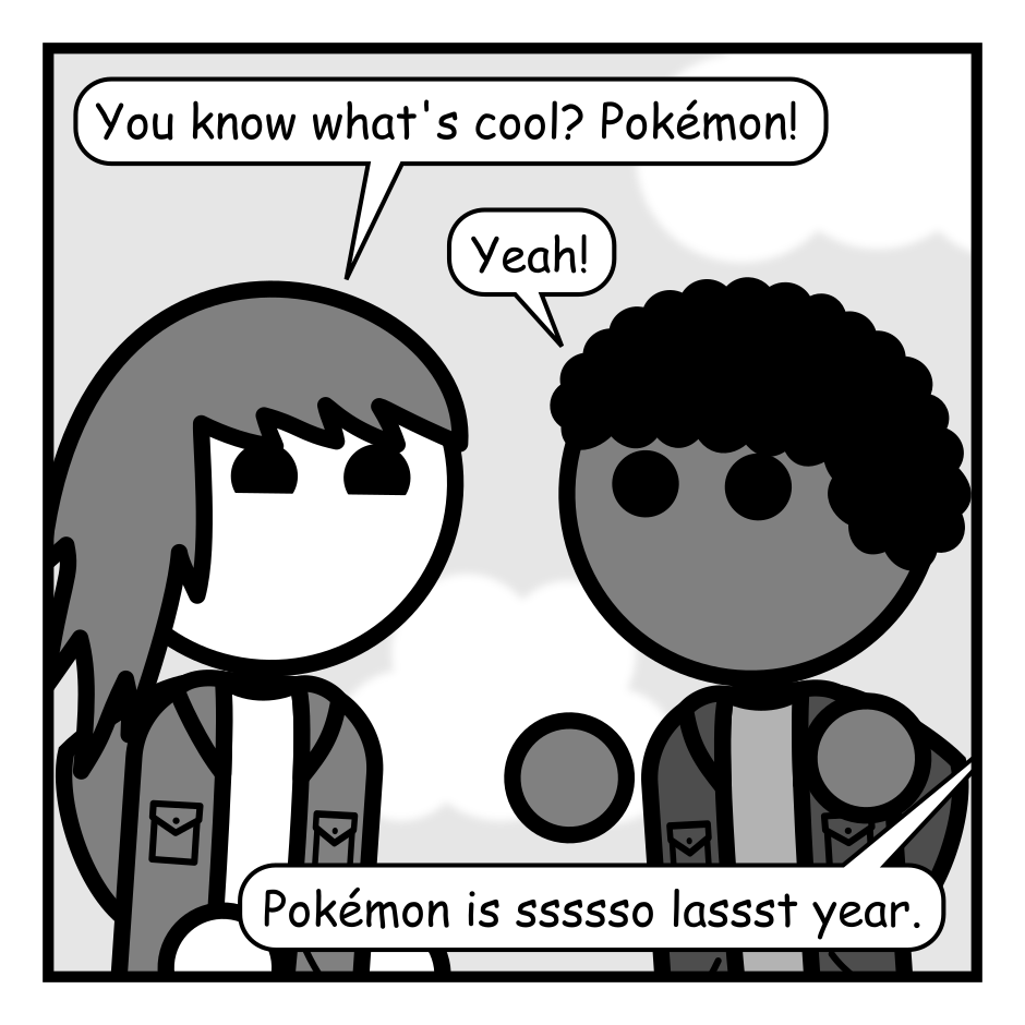 A 5 panel gray scale comic featuring two kids and a snake in a tree.
Panel 1.
Close up on the kids.
Kid 1: You know what's cool? Pokémon!
Kid 2: Yeah!
From off panel: Pokémon is ssssso lassst year.
Panel 2.
Zoom out and there's a snake in a tree handing a box to the kids with his tail.
Snake: You kidsssss want to be on the cutting edge? Check thisss out.
Panel 3.
Close up on the box. It's a video game with a 5 and a 9 fighting on the cover titled "Mathémon: Odd Edition". The kids can be heard from off panel.
Kid 2: I've heard of this. It's a Pokémon rip off that teaches you math.
Kid 1: Boooring!
Panel 4.
The kids toss the box away and leave as the snake calls after them.
Kid 2: Let's go play Fortnite!
Kid 1: Fortnite! Fortnite!
Panel 5.
Close up on the snake.
Snake: *sssssigh* Tricking humansssss into learning wasss ssso much easssssier when they jussssst had to eat fruit from that ssstupid tree.